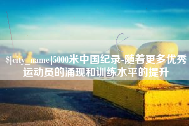 日土5000米中国纪录-随着更多优秀运动员的涌现和训练水平的提升