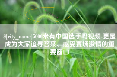 日土5000米有中国选手吗视频-更是成为大家追寻答案、感受赛场激情的重要窗口
