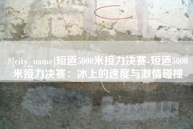 日土短道5000米接力决赛-短道5000米接力决赛：冰上的速度与激情碰撞