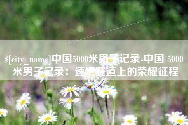 日土中国5000米男子记录-中国 5000 米男子记录：速滑赛道上的荣耀征程