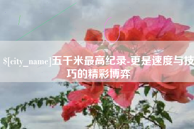 日土五千米最高纪录-更是速度与技巧的精彩博弈
