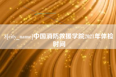 日土中国消防救援学院2021年体检时间