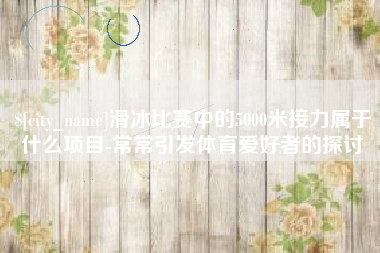日土滑冰比赛中的5000米接力属于什么项目-常常引发体育爱好者的探讨